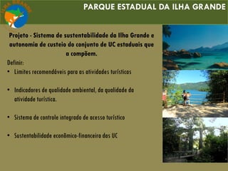 PARQUE ESTADUAL DA ILHA GRANDE
Projeto - Sistema de sustentabilidade da Ilha Grande e
autonomia de custeio do conjunto de UC estaduais que
a compõem.
Definir:
• Limites recomendáveis para as atividades turísticas
• Indicadores de qualidade ambiental, da qualidade da
atividade turística.
• Sistema de controle integrado de acesso turístico
• Sustentabilidade econômico-financeira das UC
 