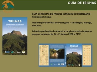 GUIA DE TRILHAS
GUIA DE TRILHAS DO PARQUE ESTADUAL DO DESENGANO
Publicação bilíngue
Implantação de trilhas do Desengano – sinalização, manejo,
estrutura.
Primeira publicação de uma série de gênero voltada para os
parques estaduais do RJ – Próximos PEPB e PETP
 