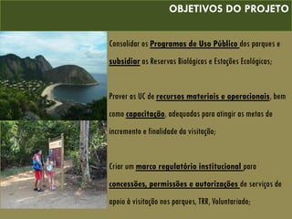 OBJETIVOS DO PROJETO
Consolidar os Programas de Uso Público dos parques e
subsidiar as Reservas Biológicas e Estações Ecológicas;
Prover as UC de recursos materiais e operacionais, bem
como capacitação, adequadas para atingir as metas de
incremento e finalidade da visitação;
Criar um marco regulatório institucional para
concessões, permissões e autorizações de serviços de
apoio à visitação nos parques, TRR, Voluntariado;
 
