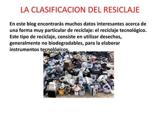 LA CLASIFICACION DEL RESICLAJE
En este blog encontrarás muchos datos interesantes acerca de
una forma muy particular de reciclaje: el reciclaje tecnológico.
Este tipo de reciclaje, consiste en utilizar desechos,
generalmente no biodegradables, para la elaborar
instrumentos tecnológicos.
 