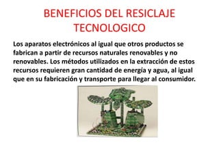 BENEFICIOS DEL RESICLAJE
TECNOLOGICO
Los aparatos electrónicos al igual que otros productos se
fabrican a partir de recursos naturales renovables y no
renovables. Los métodos utilizados en la extracción de estos
recursos requieren gran cantidad de energía y agua, al igual
que en su fabricación y transporte para llegar al consumidor.
 