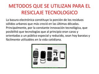 METODOS QUE SE UTILIZAN PARA EL
RESICLAJE TECNOLOGICO
La basura electrónica constituye la porción de los residuos
sólidos urbanos que más creció en las últimas décadas.
Principalmente, por la constante innovación tecnológica, que
posibilitó que tecnologías que al principio eran caras y
orientadas a un público especial y reducido, sean hoy baratas y
fácilmente utilizables en la vida cotidiana.
 