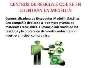 CENTROS DE RESICLAJE QUE SE EN
CUENTRAN EN MEDELLIN
Comercializadora de Excedentes Medellín S.A.S. es
una compañía dedicada a la compra y venta de
materiales reciclables. El manejo adecuado de los
residuos y la protección del medio ambiente son
nuestro principal compromiso.
 