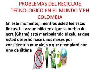 PROBLEMAS DEL RECICLAJE
TECNOLOGICO EN EL MUNDO Y EN
COLOMBIA
En este momento, mientras usted lee estas
líneas, tal vez un niño en algún suburbio de
acra (Ghana) está manipulando el celular que
usted desechó hace unos meses por
considerarlo muy viejo y que reemplazó por
uno de última generación.
 