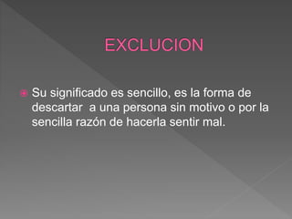  Su significado es sencillo, es la forma de
descartar a una persona sin motivo o por la
sencilla razón de hacerla sentir mal.
 