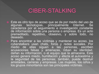  Este es otro tipo de acoso que se da por medio del uso de
algunas tecnologías, principalmente Internet. Se
caracteriza por el seguimiento e investigación constante
de información sobre una persona o empresa. Es un acto
premeditado, repetitivo, obsesivo, y sobre todo, no
deseado.
 Para encontrar a las víctimas y mantener su acoso, los
cyberstalkers usan chats, foros y redes sociales. Por
medio de ellas siguen a las personas, escriben
acusaciones falsas y amenazas, roban su identidad,
dañan su información, o el equipo que la almacena. Este
acoso genera miedo, humillación y afecta el autoestima y
la seguridad de las personas; también, puede destruir
amistades, carreras y empresas. Las mujeres, los niños y
los grupos minoritarios son las principales víctimas.
 