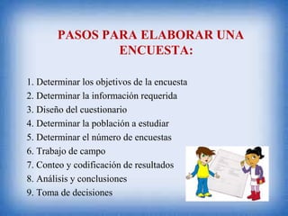 PASOS PARA ELABORAR UNA
ENCUESTA:
1. Determinar los objetivos de la encuesta
2. Determinar la información requerida
3. Diseño del cuestionario
4. Determinar la población a estudiar
5. Determinar el número de encuestas
6. Trabajo de campo
7. Conteo y codificación de resultados
8. Análisis y conclusiones
9. Toma de decisiones
 