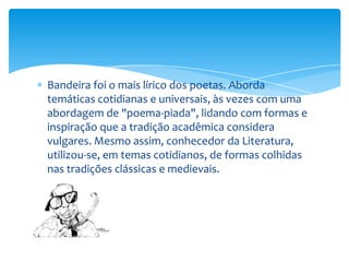 Bandeira foi o mais lírico dos poetas. Aborda
temáticas cotidianas e universais, às vezes com uma
abordagem de "poema-piada", lidando com formas e
inspiração que a tradição acadêmica considera
vulgares. Mesmo assim, conhecedor da Literatura,
utilizou-se, em temas cotidianos, de formas colhidas
nas tradições clássicas e medievais.
 