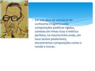 Em sua obra de estreia (e de
curtíssima tiragem) estão
composições poéticas rígidas,
sonetos em rimas ricas e métrica
perfeita, na mesma linha onde, em
seus textos posteriores,
encontramos composições como o
rondó e trovas.
 