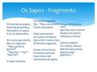 Enfunando os papos,
Saem da penumbra,
Aos pulos, os sapos.
A luz os deslumbra.
Em ronco que aterra,
Berra o sapo-boi:
- "Meu pai foi à
guerra!"
- "Não foi!" - "Foi!" -
"Não foi!".
O sapo-tanoeiro,
Parnasiano aguado,
Diz: - "Meu cancioneiro
É bem martelado.
Vede como primo
Em comer os hiatos!
Que arte! E nunca rimo
Os termos cognatos.
O meu verso é bom
Frumento sem joio.
Faço rimas com
Consoantes de apoio.
Vai por cinquüenta
anos
Que lhes dei a norma:
Reduzi sem danos
A fôrmas a forma.
Clame a saparia
Em críticas céticas:
Não há mais poesia,
Mas há artes
poéticas..."
Os Sapos - Fragmento
 