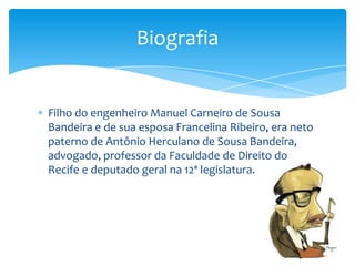 Filho do engenheiro Manuel Carneiro de Sousa
Bandeira e de sua esposa Francelina Ribeiro, era neto
paterno de Antônio Herculano de Sousa Bandeira,
advogado, professor da Faculdade de Direito do
Recife e deputado geral na 12ª legislatura.
Biografia
 