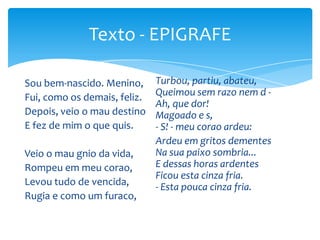 Sou bem-nascido. Menino,
Fui, como os demais, feliz.
Depois, veio o mau destino
E fez de mim o que quis.
Veio o mau gnio da vida,
Rompeu em meu corao,
Levou tudo de vencida,
Rugia e como um furaco,
Turbou, partiu, abateu,
Queimou sem razo nem d -
Ah, que dor!
Magoado e s,
- S! - meu corao ardeu:
Ardeu em gritos dementes
Na sua paixo sombria...
E dessas horas ardentes
Ficou esta cinza fria.
- Esta pouca cinza fria.
Texto - EPIGRAFE
 