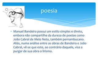 Manuel Bandeira possui um estilo simples e direto,
embora não compartilhe da dureza de poetas como
João Cabral de Melo Neto, também pernambucano.
Aliás, numa análise entre as obras de Bandeira e João
Cabral, vê-se que este, ao contrário daquele, visa a
purgar de sua obra o lirismo.
poesia
 