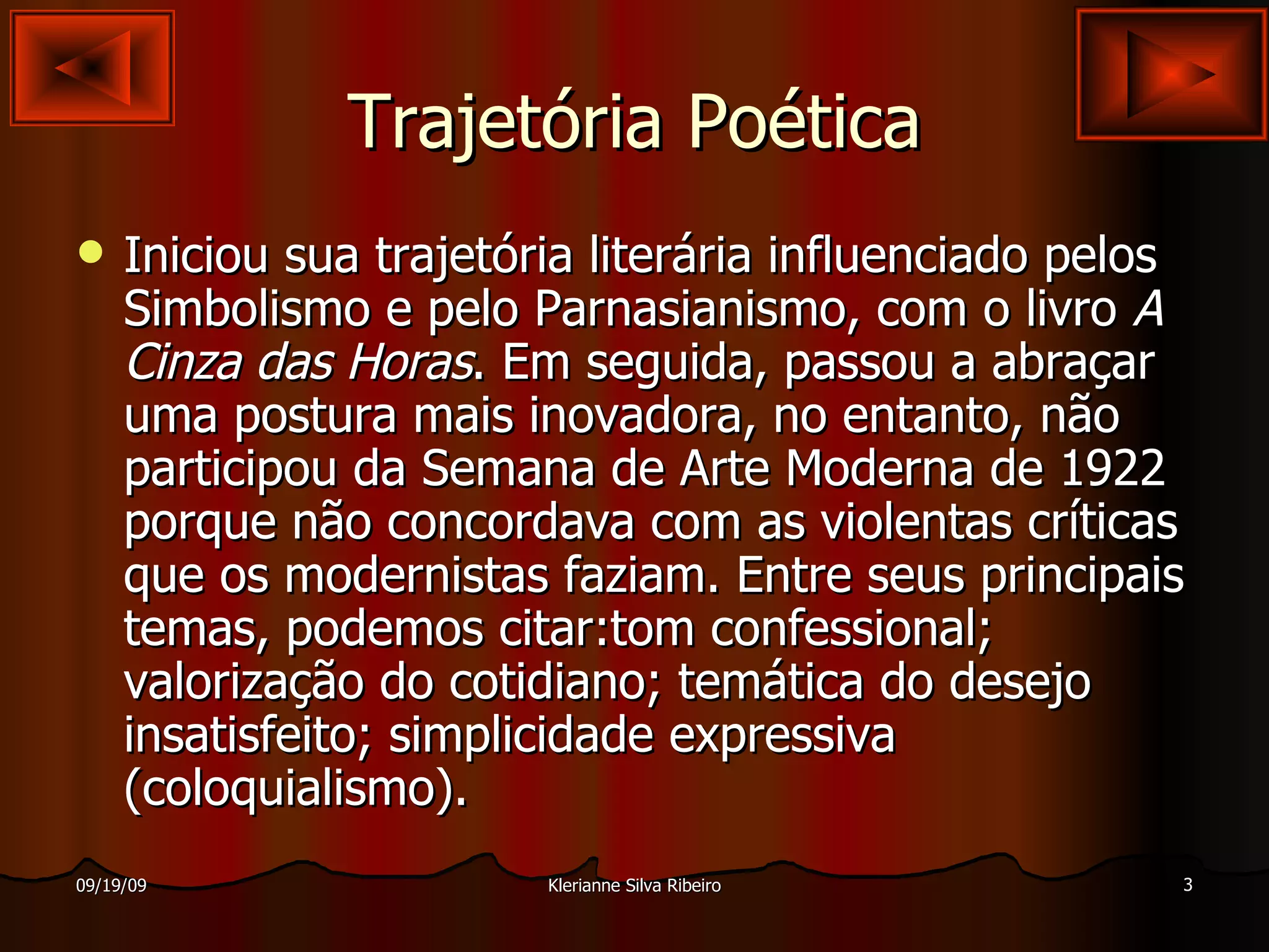 Trajetória Poética Iniciou sua trajetória literária influenciado pelos Simbolismo e pelo Parnasianismo, com o livro  A Cinza das Horas . Em seguida, passou a abraçar uma postura mais inovadora, no entanto, não participou da Semana de Arte Moderna de 1922 porque não concordava com as violentas críticas que os modernistas faziam. Entre seus principais temas, podemos citar:tom confessional; valorização do cotidiano; temática do desejo insatisfeito; simplicidade expressiva (coloquialismo).  