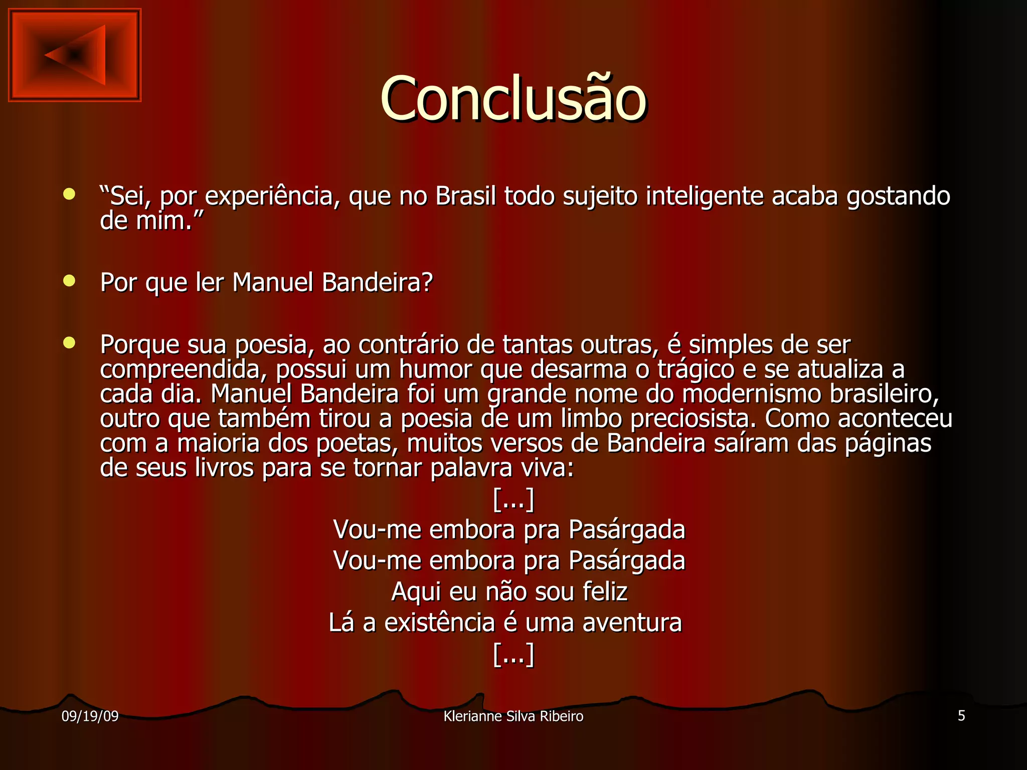 Conclusão “ Sei, por experiência, que no Brasil todo sujeito inteligente acaba gostando de mim.” Por que ler Manuel Bandeira? Porque sua poesia, ao contrário de tantas outras, é simples de ser compreendida, possui um humor que desarma o trágico e se atualiza a cada dia. Manuel Bandeira foi um grande nome do modernismo brasileiro, outro que também tirou a poesia de um limbo preciosista. Como aconteceu com a maioria dos poetas, muitos versos de Bandeira saíram das páginas de seus livros para se tornar palavra viva: [...] Vou-me embora pra Pasárgada  Vou-me embora pra Pasárgada  Aqui eu não sou feliz  Lá a existência é uma aventura  [...] 