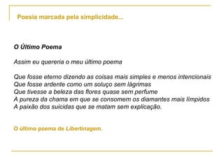 O Último Poema Assim eu quereria o meu último poema Que fosse eterno dizendo as coisas mais simples e menos intencionais Que fosse ardente como um soluço sem lágrimas Que tivesse a beleza das flores quase sem perfume A pureza da chama em que se consomem os diamantes mais límpidos A paixão dos suicidas que se matam sem explicação. O último poema de  Libertinagem. Poesia marcada pela simplicidade... 