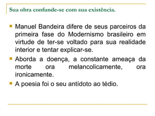 Sua obra confunde-se com sua existência. Manuel Bandeira difere de seus parceiros da primeira fase do Modernismo brasileiro em virtude de ter-se voltado para sua realidade interior e tentar explicar-se. Aborda a doença, a constante ameaça da morte ora melancolicamente, ora ironicamente. A poesia foi o seu antídoto ao tédio. 