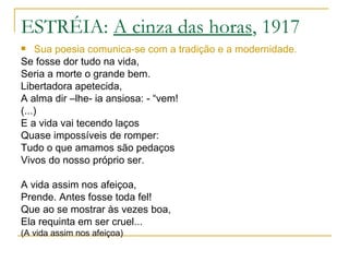 ESTRÉIA:  A cinza das horas , 1917 Sua poesia comunica-se com a tradição e a modernidade. Se fosse dor tudo na vida, Seria a morte o grande bem. Libertadora apetecida, A alma dir –lhe- ia ansiosa: - “vem! (...) E a vida vai tecendo laços Quase impossíveis de romper: Tudo o que amamos são pedaços Vivos do nosso próprio ser. A vida assim nos afeiçoa, Prende. Antes fosse toda fel! Que ao se mostrar às vezes boa, Ela requinta em ser cruel... (A vida assim nos afeiçoa) 