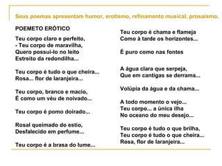 Seus poemas apresentam humor, erotismo, refinamento musical, prosaísmo. POEMETO ERÓTICO Teu corpo claro e perfeito, - Teu corpo de maravilha, Quero possuí-lo no leito Estreito da redondilha... Teu corpo é tudo o que cheira... Rosa... flor de laranjeira... Teu corpo, branco e macio, É como um véu de noivado... Teu corpo é pomo doirado... Rosal queimado do estio, Desfalecido em perfume... Teu corpo é a brasa do lume... Teu corpo é chama e flameja Como à tarde os horizontes... É puro como nas fontes A água clara que serpeja, Que em cantigas se derrama... Volúpia da água e da chama... A todo momento o vejo... Teu corpo... a única ilha No oceano do meu desejo... Teu corpo é tudo o que brilha, Teu corpo é tudo o que cheira... Rosa, flor de laranjeira...   