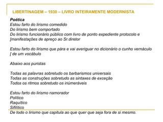 LIBERTINAGEM – 1930 – LIVRO INTEIRAMENTE MODERNISTA Poética Estou farto do lirismo comedido Do lirismo bem comportado Do lirismo funcionário público com livro de ponto expediente protocolo e [manifestações de apreço ao Sr.diretor Estou farto do lirismo que pára e vai averiguar no dicionário o cunho vernáculo [ de um vocábulo Abaixo aos puristas Todas as palavras sobretudo os barbarismos universais Todas as construções sobretudo as sintaxes de exceção Todos os ritmos sobretudo os inúmeráveis Estou farto do lirismo namorador Político Raquítico Sifilítico De todo o lirismo que capitula ao que quer que seja fora de si mesmo. 