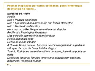 Poemas inspirados por cenas cotidianas, pelas lembranças da infância no Recife... Evocação do Recife Recife Não a Veneza americana Não a Mauritssatd dos armadores das Índias Ocidentais Não o Recife dos Mascates Nem mesmo o Recife que aprendi a amar depois- Recife das Revoluções libertárias Mas o Recife sem história nem literatura Recife sem mais nada Recife da minha infância A Rua da União onde eu brincava de chicote-queimado e partia as vidraças da casa de Dona Aninha Viegas Totônio Rodrigues era muito velho e botava o pincenê na ponta do nariz Depois do jantar as famílias tomavam a calçada com cadeiras, mexericos, [namoros risadas (...) 