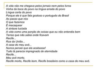 A vida não me chegava pelos jornais nem pelos livros Vinha da boca do povo na língua errada do povo Língua certa do povo Porque ele é que fala gostoso o português do Brasil Ao passo que nós O que fazemos É macaquear A sintaxe lusíada A vida como uma porção de coisas que eu não entendia bem Terras que não sabia onde ficavam Recife... Rua da União... A casa do meu avô... Nunca pensei que ela acabasse! Tudo lá parecia impregnado de eternidade Recife... Meu avô morto. Recife morto, Recife bom, Recife brasileiro como a casa de meu avô. 