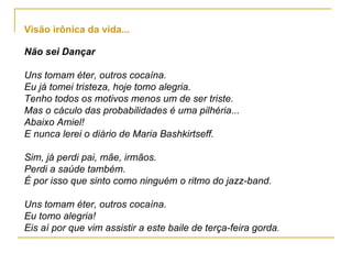 Não sei Dançar Uns tomam éter, outros cocaína. Eu já tomei tristeza, hoje tomo alegria. Tenho todos os motivos menos um de ser triste. Mas o cáculo das probabilidades é uma pilhéria... Abaixo Amiel! E nunca lerei o diário de Maria Bashkirtseff. Sim, já perdi pai, mãe, irmãos. Perdi a saúde também. É por isso que sinto como ninguém o ritmo do jazz-band. Uns tomam éter, outros cocaína. Eu tomo alegria! Eis aí por que vim assistir a este baile de terça-feira gorda . Visão irônica da vida... 