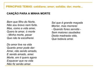 PRINCIPAIS TEMAS: cotidiano; amor; solidão; dor; morte... Bem que filho do Norte, Não sou bravo nem forte. Mas, como a vida amei, Quero te amar, ó morte - Minha morte, pesar Que não te escolherei. Do amor tive na vida Quanto amor pode dar: Amei, não sendo amado, E sendo amado, amei. Morte, em ti quero agora Esquecer que na vida Não fiz senão amar. CANÇÃO PARA A MINHA MORTE Sei que é grande maçada Morrer, mas morrerei - Quando fores servida - Sem maiores saudades Desta madrasta vida, Que todavia amei. 