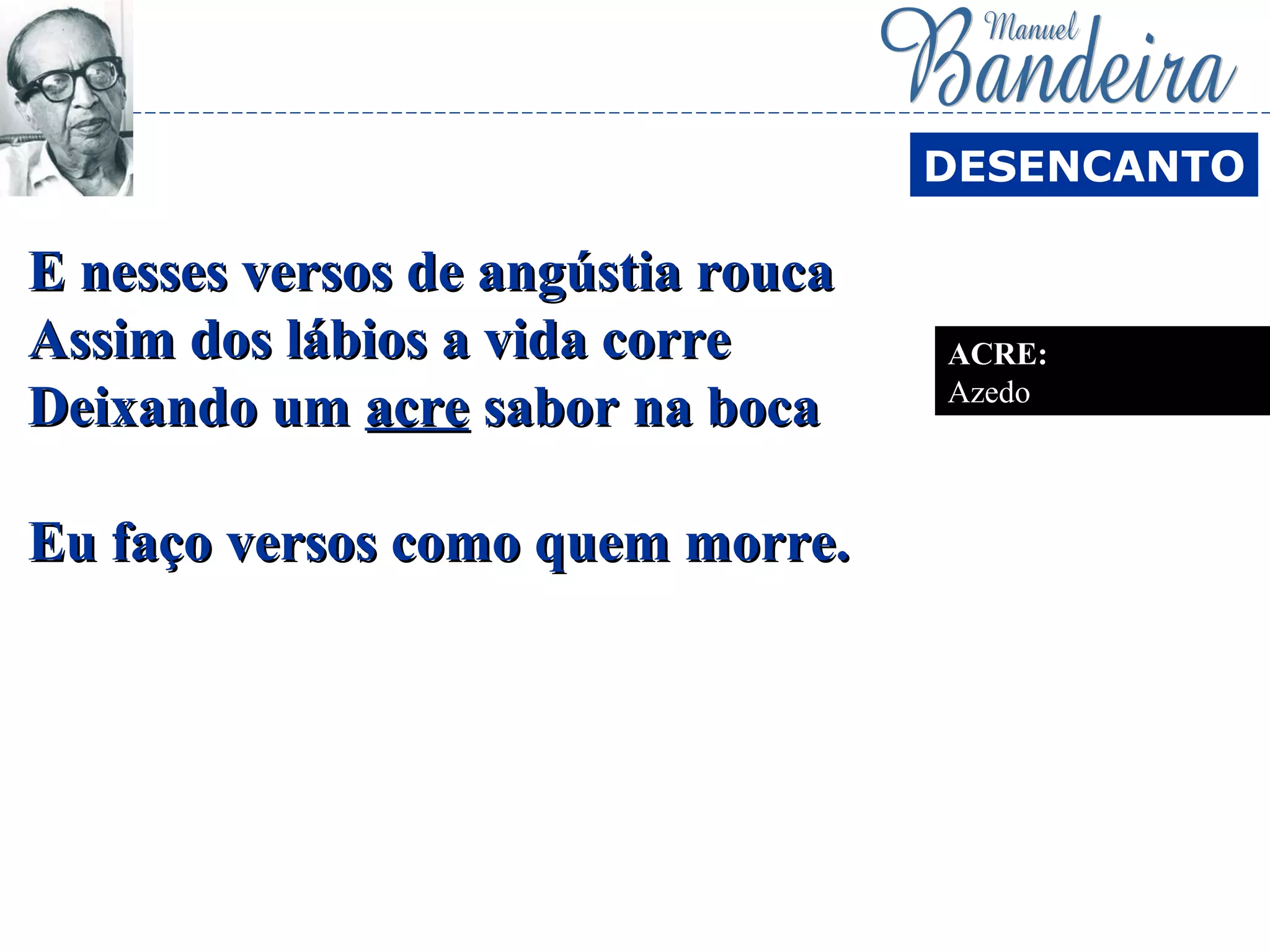 E nesses versos de angústia roucaE nesses versos de angústia rouca
Assim dos lábios a vida correAssim dos lábios a vida corre
Deixando umDeixando um acreacre sabor na bocasabor na boca
Eu faço versos como quem morre.Eu faço versos como quem morre.
DESENCANTO
ACRE:
Azedo
 