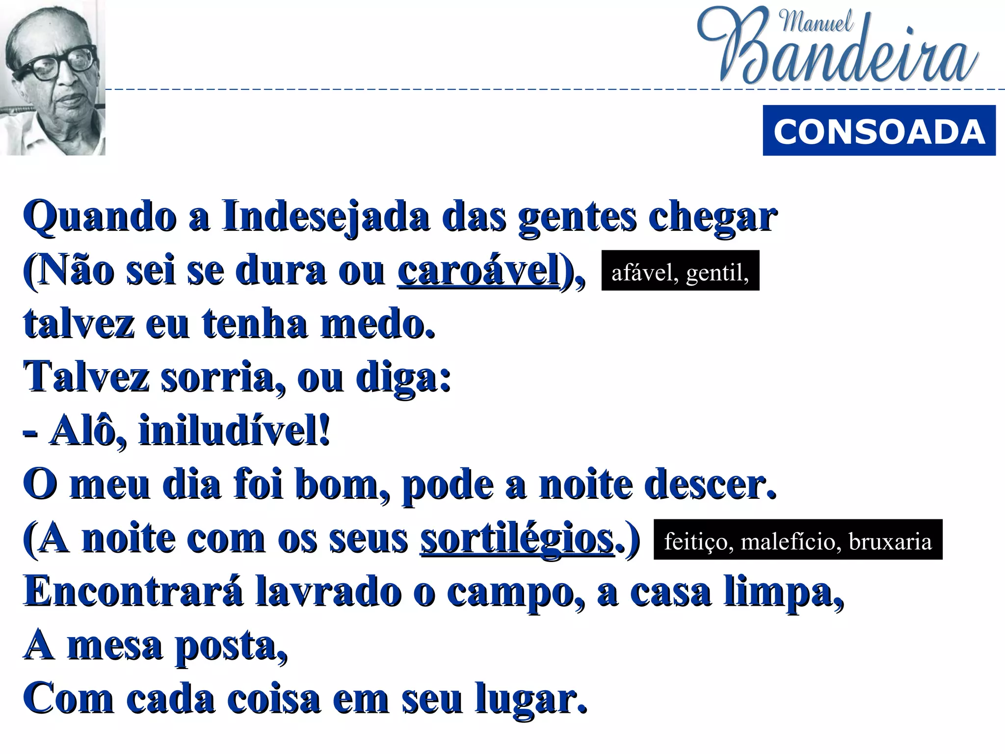 Quando a Indesejada das gentes chegarQuando a Indesejada das gentes chegar
(Não sei se dura ou(Não sei se dura ou caroávelcaroável),),
talvez eu tenha medo.talvez eu tenha medo.
Talvez sorria, ou diga:Talvez sorria, ou diga:
- Alô, iniludível!- Alô, iniludível!
O meu dia foi bom, pode a noite descer.O meu dia foi bom, pode a noite descer.
(A noite com os seus(A noite com os seus sortilégiossortilégios.).)
Encontrará lavrado o campo, a casa limpa,Encontrará lavrado o campo, a casa limpa,
A mesa posta,A mesa posta,
Com cada coisa em seu lugar.Com cada coisa em seu lugar.
CONSOADA
afável, gentil,
feitiço, malefício, bruxaria
 