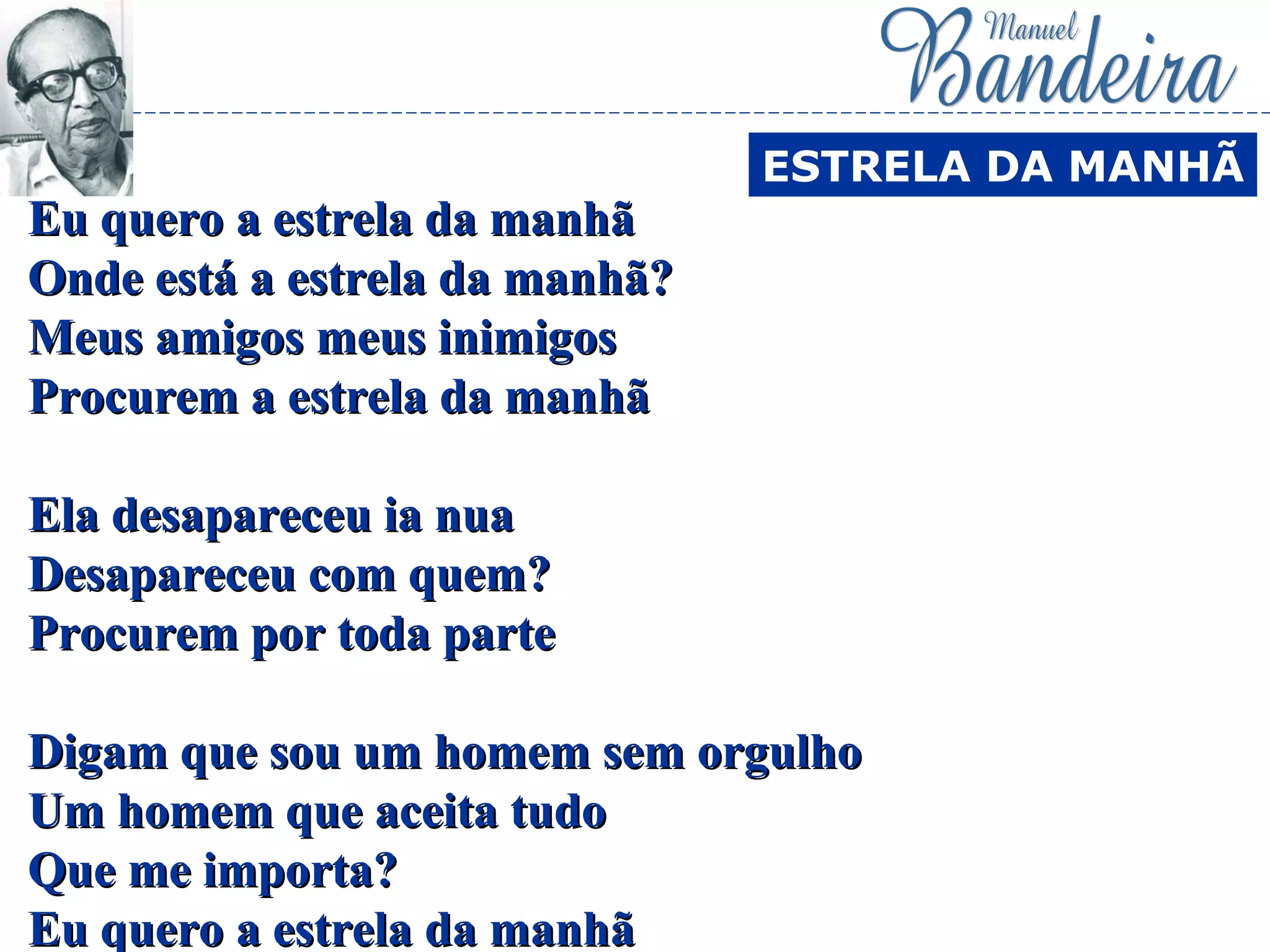 Eu quero a estrela da manhãEu quero a estrela da manhã
Onde está a estrela da manhã?Onde está a estrela da manhã?
Meus amigos meus inimigosMeus amigos meus inimigos
Procurem a estrela da manhãProcurem a estrela da manhã
Ela desapareceu ia nuaEla desapareceu ia nua
Desapareceu com quem?Desapareceu com quem?
Procurem por toda parteProcurem por toda parte
Digam que sou um homem sem orgulhoDigam que sou um homem sem orgulho
Um homem que aceita tudoUm homem que aceita tudo
Que me importa?Que me importa?
Eu quero a estrela da manhãEu quero a estrela da manhã
ESTRELA DA MANHÃ
 