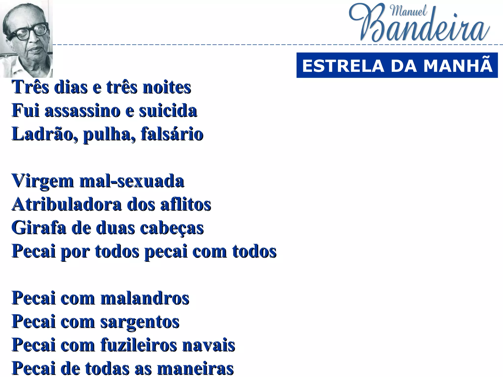 Três dias e três noitesTrês dias e três noites
Fui assassino e suicidaFui assassino e suicida
Ladrão, pulha, falsárioLadrão, pulha, falsário
Virgem mal-sexuadaVirgem mal-sexuada
Atribuladora dos aflitosAtribuladora dos aflitos
Girafa de duas cabeçasGirafa de duas cabeças
Pecai por todos pecai com todosPecai por todos pecai com todos
Pecai com malandrosPecai com malandros
Pecai com sargentosPecai com sargentos
Pecai com fuzileiros navaisPecai com fuzileiros navais
Pecai de todas as maneirasPecai de todas as maneiras
ESTRELA DA MANHÃ
 