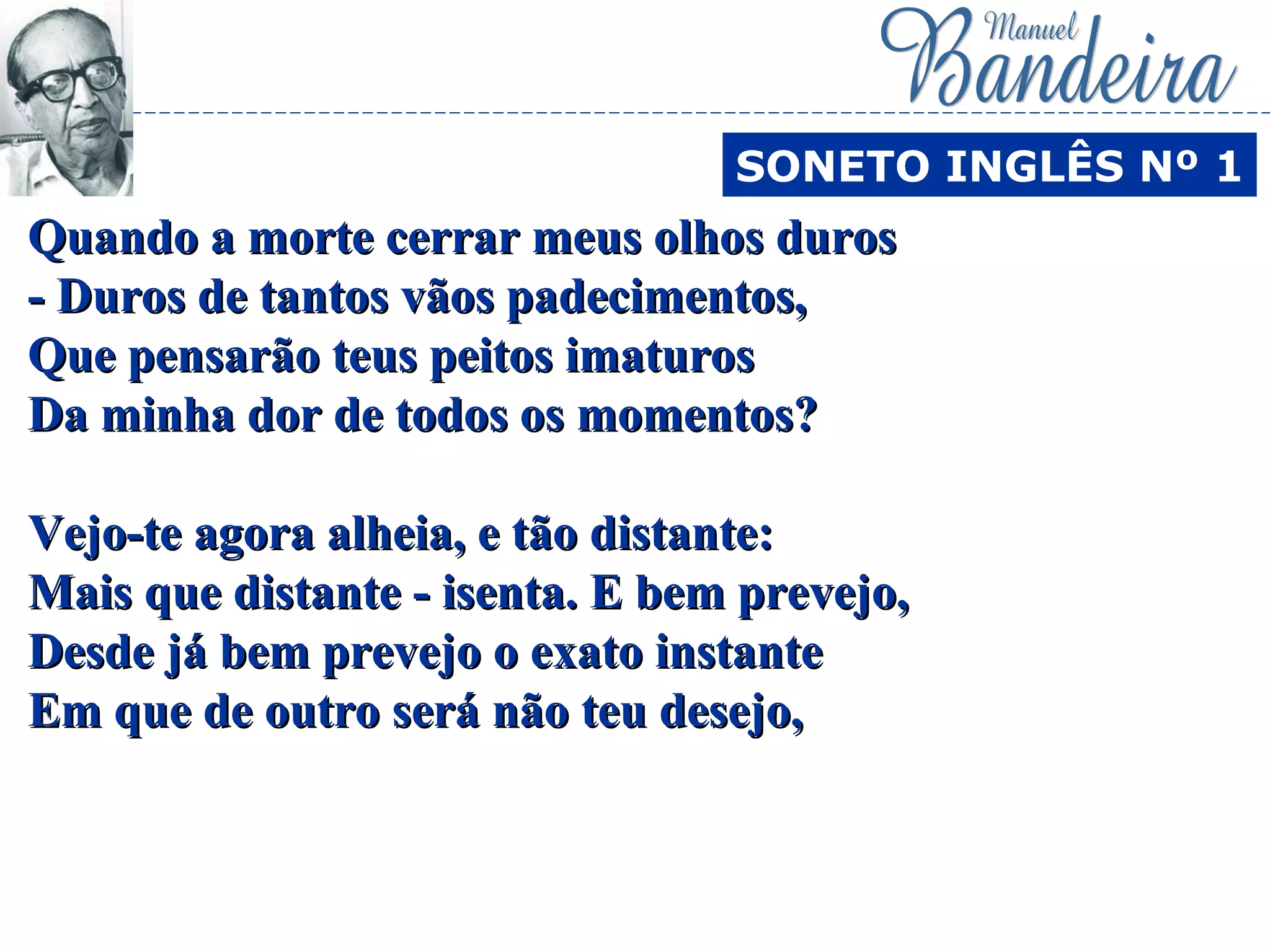 Quando a morte cerrar meus olhos durosQuando a morte cerrar meus olhos duros
- Duros de tantos vãos padecimentos,- Duros de tantos vãos padecimentos,
Que pensarão teus peitos imaturosQue pensarão teus peitos imaturos
Da minha dor de todos os momentos?Da minha dor de todos os momentos?
Vejo-te agora alheia, e tão distante:Vejo-te agora alheia, e tão distante:
Mais que distante - isenta. E bem prevejo,Mais que distante - isenta. E bem prevejo,
Desde já bem prevejo o exato instanteDesde já bem prevejo o exato instante
Em que de outro será não teu desejo,Em que de outro será não teu desejo,
SONETO INGLÊS Nº 1
 