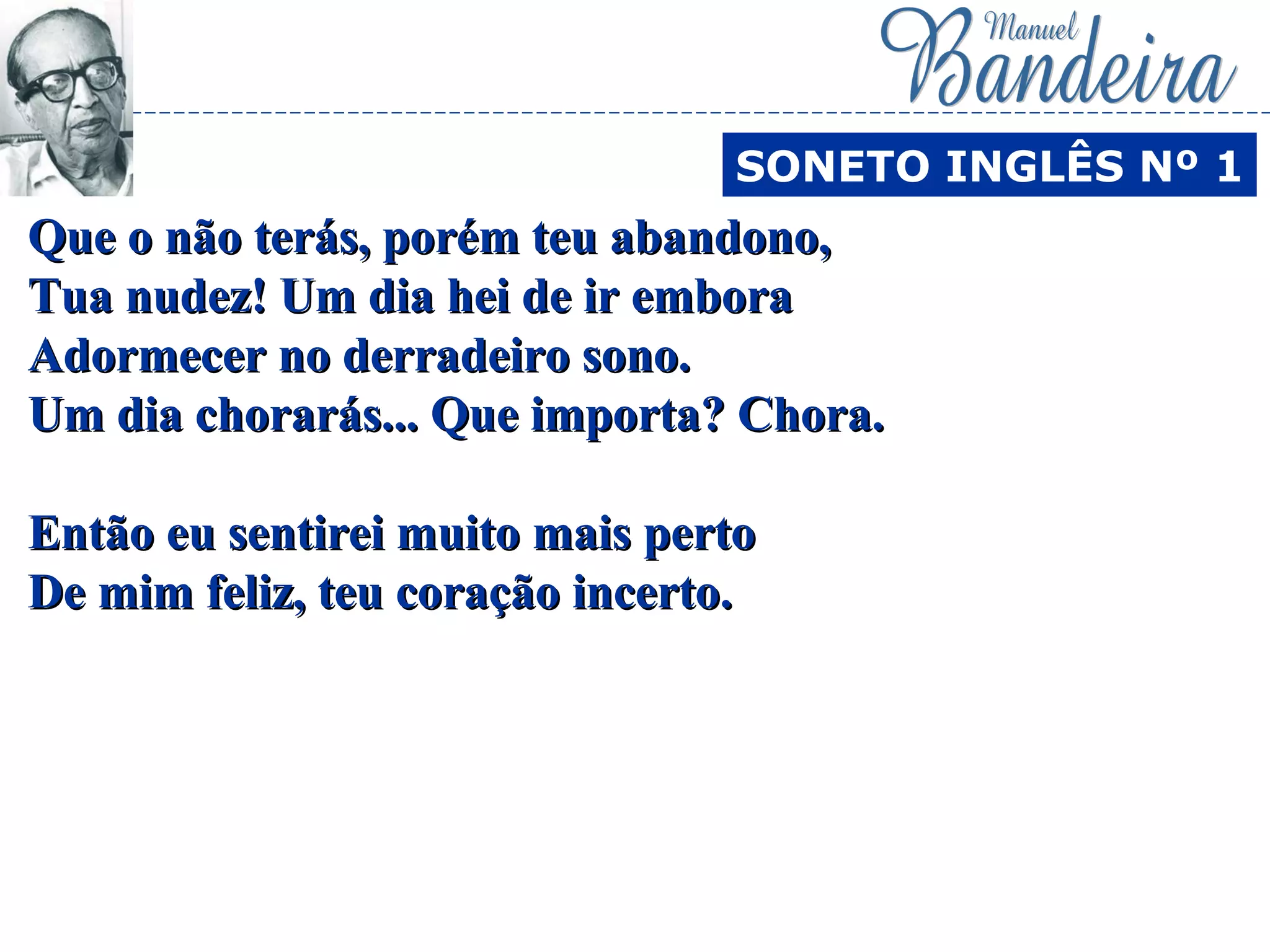 Que o não terás, porém teu abandono,Que o não terás, porém teu abandono,
Tua nudez! Um dia hei de ir emboraTua nudez! Um dia hei de ir embora
Adormecer no derradeiro sono.Adormecer no derradeiro sono.
Um dia chorarás... Que importa? Chora.Um dia chorarás... Que importa? Chora.
Então eu sentirei muito mais pertoEntão eu sentirei muito mais perto
De mim feliz, teu coração incerto.De mim feliz, teu coração incerto.
SONETO INGLÊS Nº 1
 