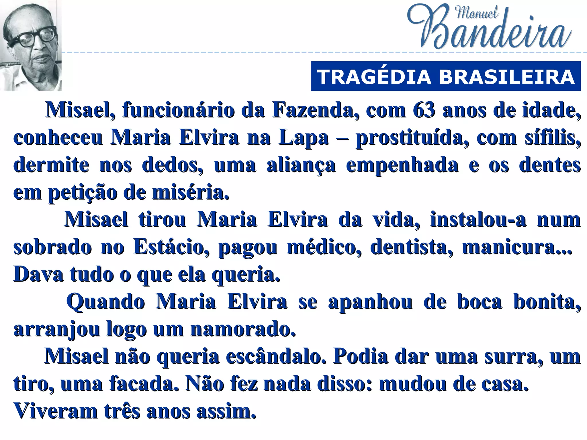Misael, funcionário da Fazenda, com 63 anos de idade,Misael, funcionário da Fazenda, com 63 anos de idade,
conheceu Maria Elvira na Lapa – prostituída, com sífilis,conheceu Maria Elvira na Lapa – prostituída, com sífilis,
dermite nos dedos, uma aliança empenhada e os dentesdermite nos dedos, uma aliança empenhada e os dentes
em petição de miséria.em petição de miséria.
Misael tirou Maria Elvira da vida, instalou-a numMisael tirou Maria Elvira da vida, instalou-a num
sobrado no Estácio, pagou médico, dentista, manicura...sobrado no Estácio, pagou médico, dentista, manicura...
Dava tudo o que ela queria.Dava tudo o que ela queria.
Quando Maria Elvira se apanhou de boca bonita,Quando Maria Elvira se apanhou de boca bonita,
arranjou logo um namorado.arranjou logo um namorado.
Misael não queria escândalo. Podia dar uma surra, umMisael não queria escândalo. Podia dar uma surra, um
tiro, uma facada. Não fez nada disso: mudou de casa.tiro, uma facada. Não fez nada disso: mudou de casa.
Viveram três anos assim.Viveram três anos assim.
TRAGÉDIA BRASILEIRA
 