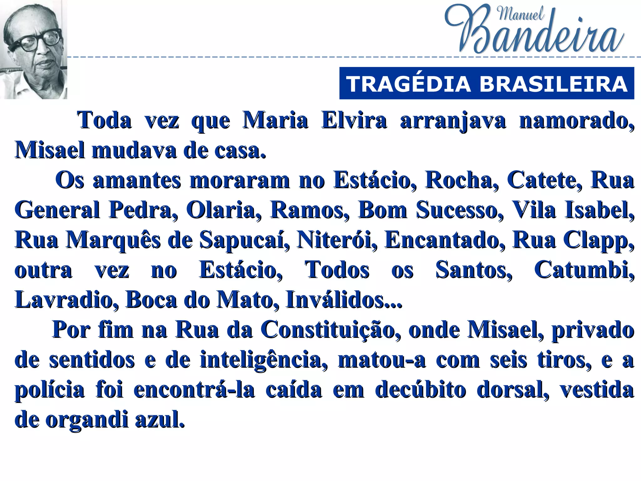 Toda vez que Maria Elvira arranjava namorado,Toda vez que Maria Elvira arranjava namorado,
Misael mudava de casa.Misael mudava de casa.
Os amantes moraram no Estácio, Rocha, Catete, RuaOs amantes moraram no Estácio, Rocha, Catete, Rua
General Pedra, Olaria, Ramos, Bom Sucesso, Vila Isabel,General Pedra, Olaria, Ramos, Bom Sucesso, Vila Isabel,
Rua Marquês de Sapucaí, Niterói, Encantado, Rua Clapp,Rua Marquês de Sapucaí, Niterói, Encantado, Rua Clapp,
outra vez no Estácio, Todos os Santos, Catumbi,outra vez no Estácio, Todos os Santos, Catumbi,
Lavradio, Boca do Mato, Inválidos...Lavradio, Boca do Mato, Inválidos...
Por fim na Rua da Constituição, onde Misael, privadoPor fim na Rua da Constituição, onde Misael, privado
de sentidos e de inteligência, matou-a com seis tiros, e ade sentidos e de inteligência, matou-a com seis tiros, e a
polícia foi encontrá-la caída em decúbito dorsal, vestidapolícia foi encontrá-la caída em decúbito dorsal, vestida
de organdi azul.de organdi azul.
TRAGÉDIA BRASILEIRA
 