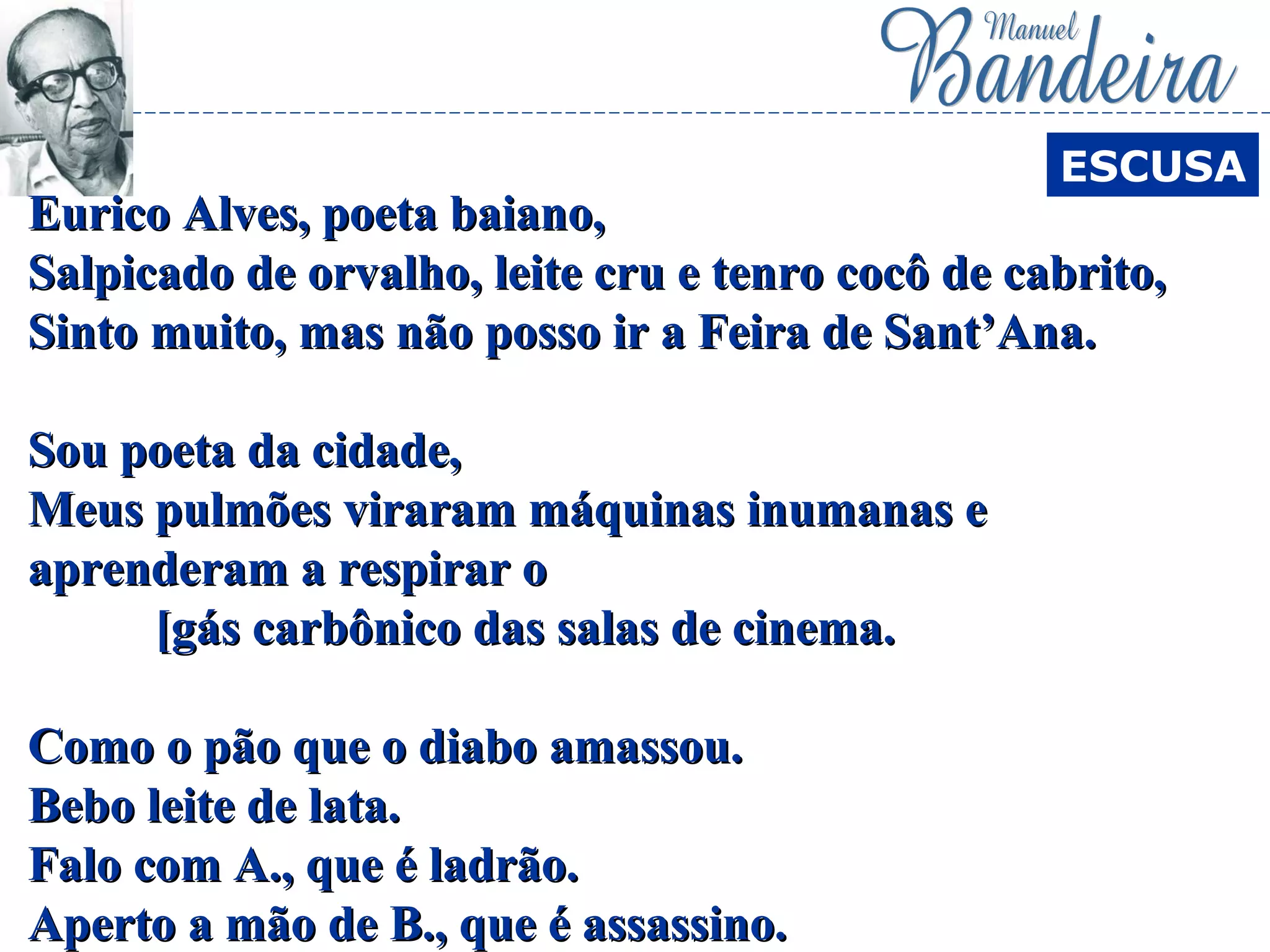 Eurico Alves, poeta baiano,Eurico Alves, poeta baiano,
Salpicado de orvalho, leite cru e tenro cocô de cabrito,Salpicado de orvalho, leite cru e tenro cocô de cabrito,
Sinto muito, mas não posso ir a Feira de Sant’Ana.Sinto muito, mas não posso ir a Feira de Sant’Ana.
Sou poeta da cidade,Sou poeta da cidade,
Meus pulmões viraram máquinas inumanas eMeus pulmões viraram máquinas inumanas e
aprenderam a respirar oaprenderam a respirar o
[gás carbônico das salas de cinema.[gás carbônico das salas de cinema.
Como o pão que o diabo amassou.Como o pão que o diabo amassou.
Bebo leite de lata.Bebo leite de lata.
Falo com A., que é ladrão.Falo com A., que é ladrão.
Aperto a mão de B., que é assassino.Aperto a mão de B., que é assassino.
ESCUSA
 