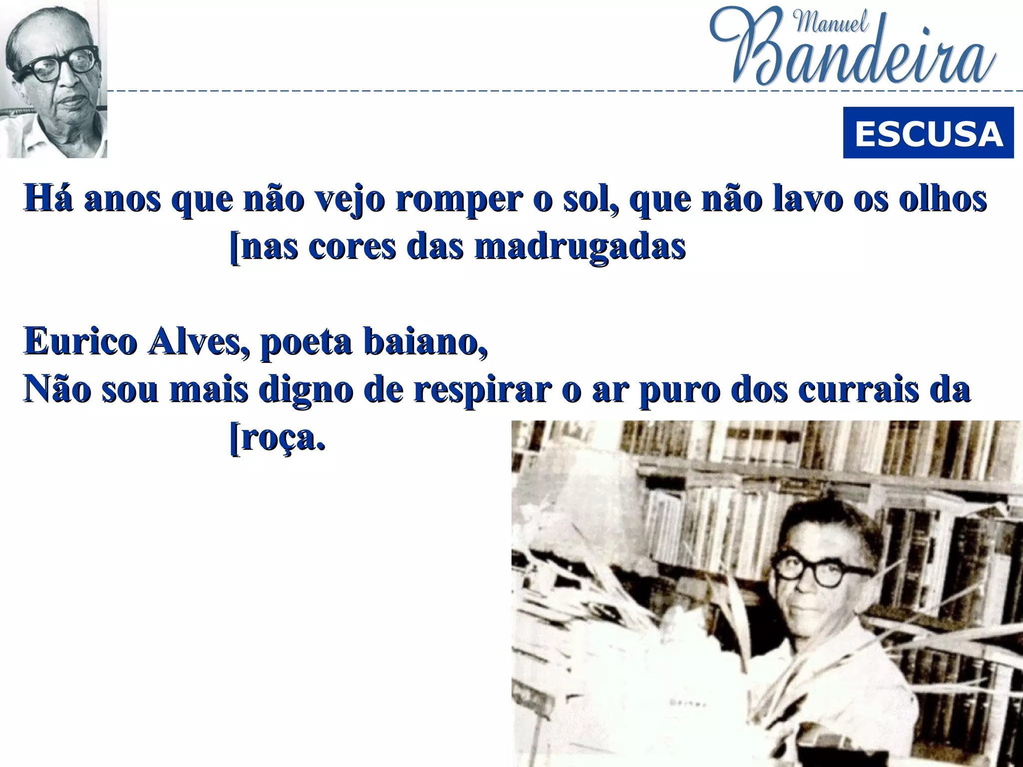 Há anos que não vejo romper o sol, que não lavo os olhosHá anos que não vejo romper o sol, que não lavo os olhos
[nas cores das madrugadas[nas cores das madrugadas
Eurico Alves, poeta baiano,Eurico Alves, poeta baiano,
Não sou mais digno de respirar o ar puro dos currais daNão sou mais digno de respirar o ar puro dos currais da
[roça.[roça.
ESCUSA
 