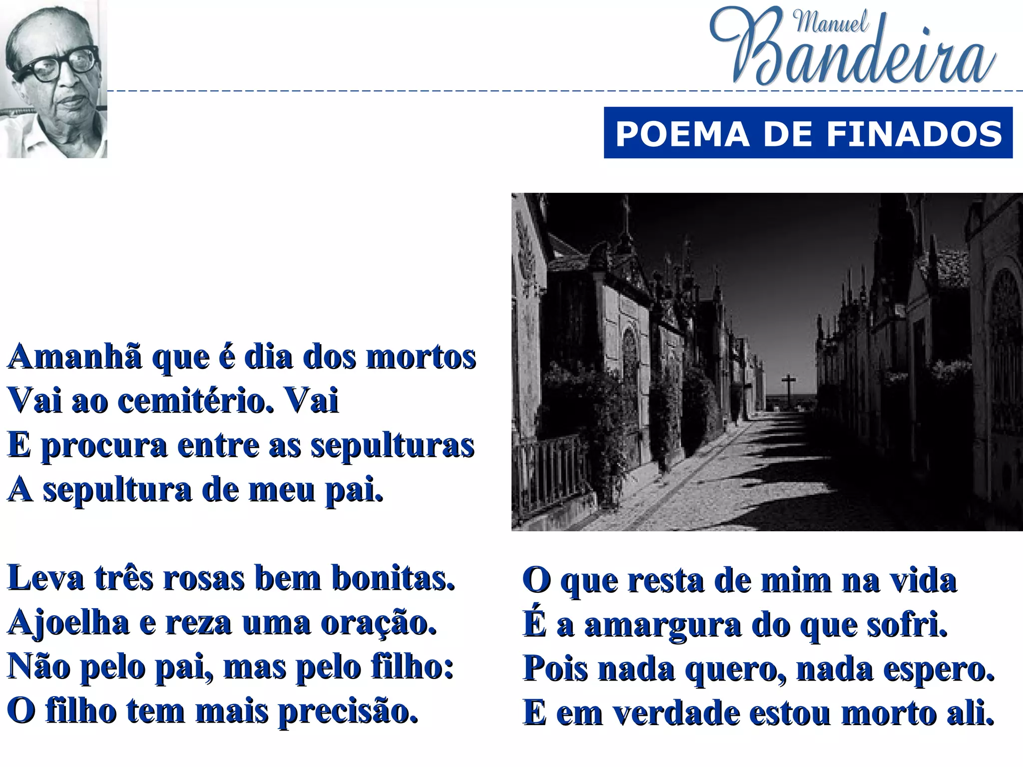 Amanhã que é dia dos mortosAmanhã que é dia dos mortos
Vai ao cemitério. VaiVai ao cemitério. Vai
E procura entre as sepulturasE procura entre as sepulturas
A sepultura de meu pai.A sepultura de meu pai.
Leva três rosas bem bonitas.Leva três rosas bem bonitas.
Ajoelha e reza uma oração.Ajoelha e reza uma oração.
Não pelo pai, mas pelo filho:Não pelo pai, mas pelo filho:
O filho tem mais precisão.O filho tem mais precisão.
POEMA DE FINADOS
O que resta de mim na vidaO que resta de mim na vida
É a amargura do que sofri.É a amargura do que sofri.
Pois nada quero, nada espero.Pois nada quero, nada espero.
E em verdade estou morto ali.E em verdade estou morto ali.
 