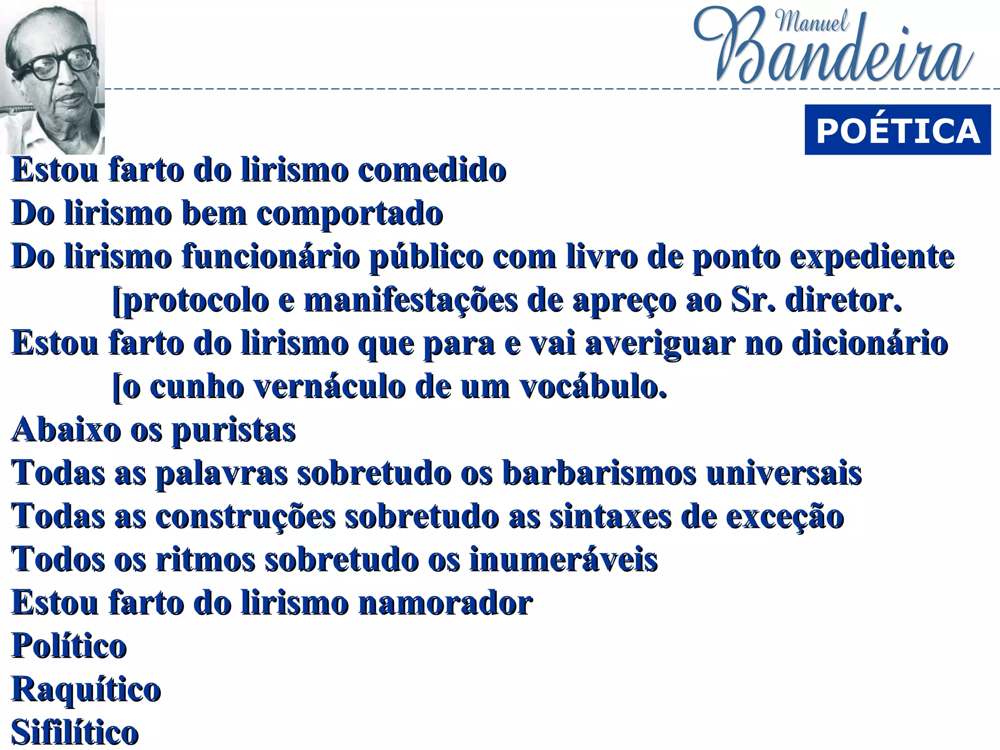 Estou farto do lirismo comedidoEstou farto do lirismo comedido
Do lirismo bem comportadoDo lirismo bem comportado
Do lirismo funcionário público com livro de ponto expedienteDo lirismo funcionário público com livro de ponto expediente
[protocolo e manifestações de apreço ao Sr. diretor.[protocolo e manifestações de apreço ao Sr. diretor.
Estou farto do lirismo que para e vai averiguar no dicionárioEstou farto do lirismo que para e vai averiguar no dicionário
[o cunho vernáculo de um vocábulo.[o cunho vernáculo de um vocábulo.
Abaixo os puristasAbaixo os puristas
Todas as palavras sobretudo os barbarismos universaisTodas as palavras sobretudo os barbarismos universais
Todas as construções sobretudo as sintaxes de exceçãoTodas as construções sobretudo as sintaxes de exceção
Todos os ritmos sobretudo os inumeráveisTodos os ritmos sobretudo os inumeráveis
Estou farto do lirismo namoradorEstou farto do lirismo namorador
PolíticoPolítico
RaquíticoRaquítico
SifilíticoSifilítico
POÉTICA
 