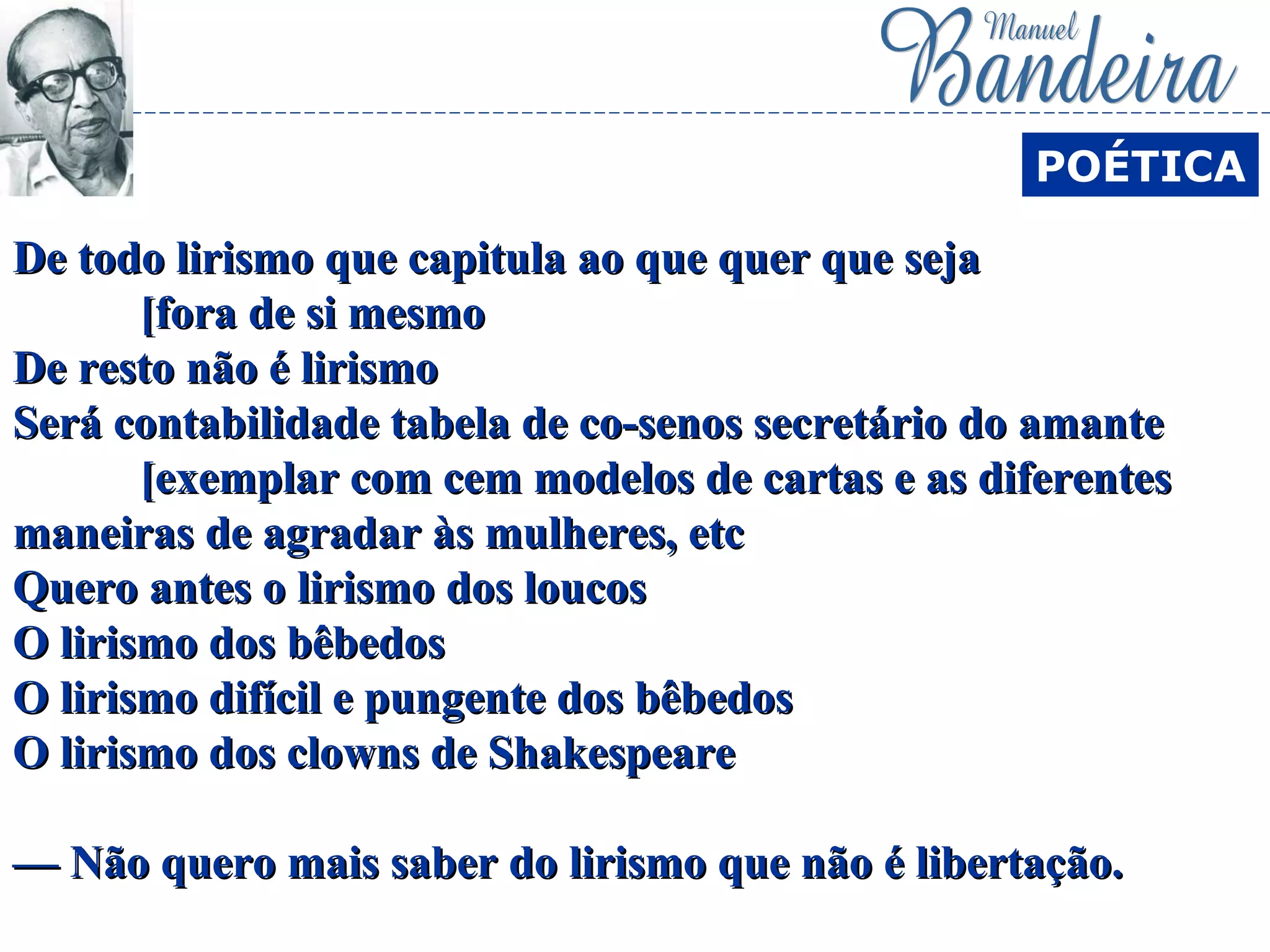 De todo lirismo que capitula ao que quer que sejaDe todo lirismo que capitula ao que quer que seja
[fora de si mesmo[fora de si mesmo
De resto não é lirismoDe resto não é lirismo
Será contabilidade tabela de co-senos secretário do amanteSerá contabilidade tabela de co-senos secretário do amante
[exemplar com cem modelos de cartas e as diferentes[exemplar com cem modelos de cartas e as diferentes
maneiras de agradar às mulheres, etcmaneiras de agradar às mulheres, etc
Quero antes o lirismo dos loucosQuero antes o lirismo dos loucos
O lirismo dos bêbedosO lirismo dos bêbedos
O lirismo difícil e pungente dos bêbedosO lirismo difícil e pungente dos bêbedos
O lirismo dos clowns de ShakespeareO lirismo dos clowns de Shakespeare
— Não quero mais saber do lirismo que não é libertação.— Não quero mais saber do lirismo que não é libertação.
POÉTICA
 