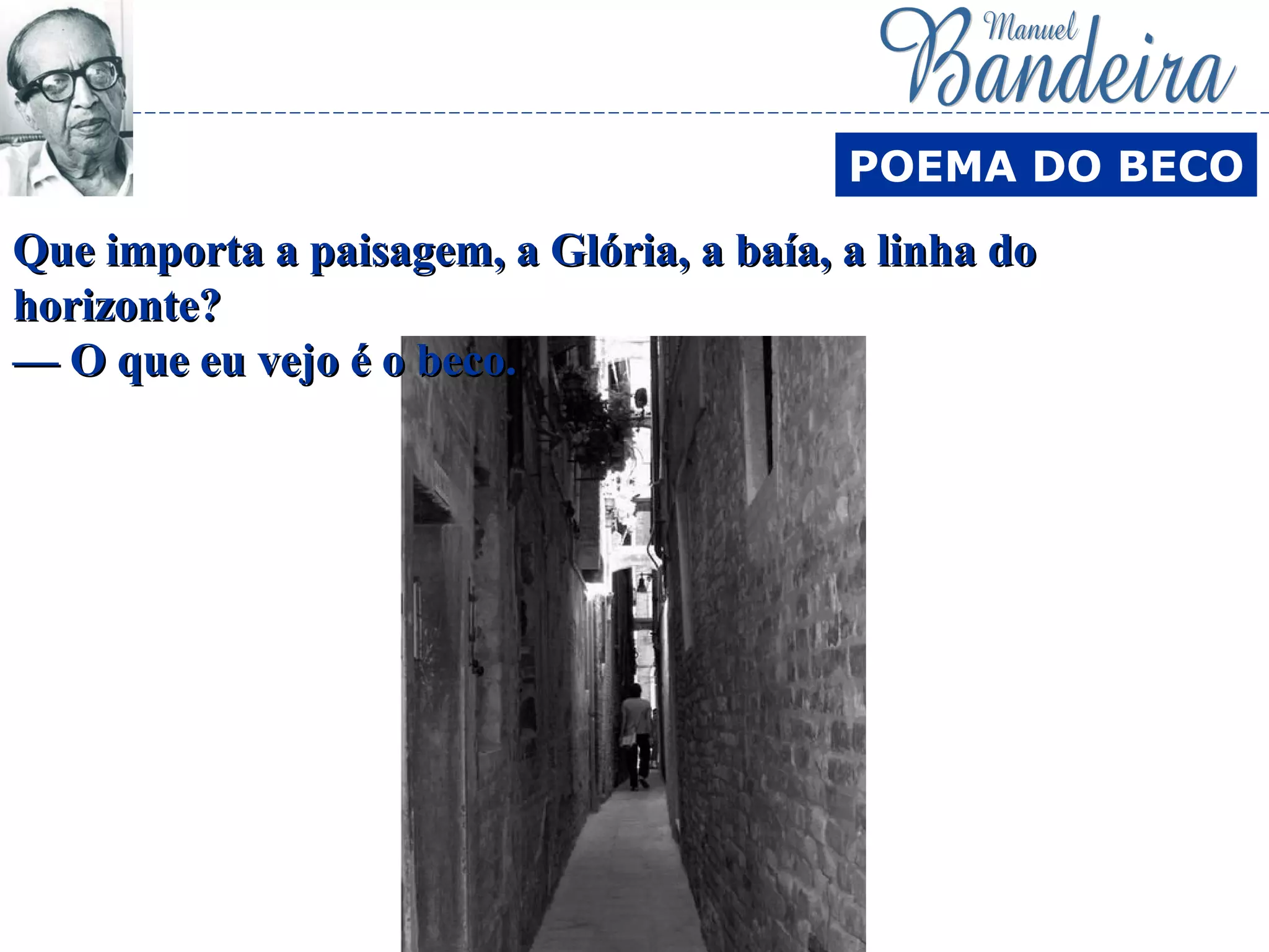 POEMA DO BECO
Que importa a paisagem, a Glória, a baía, a linha doQue importa a paisagem, a Glória, a baía, a linha do
horizonte?horizonte?
— O que eu vejo é o beco.— O que eu vejo é o beco.
 