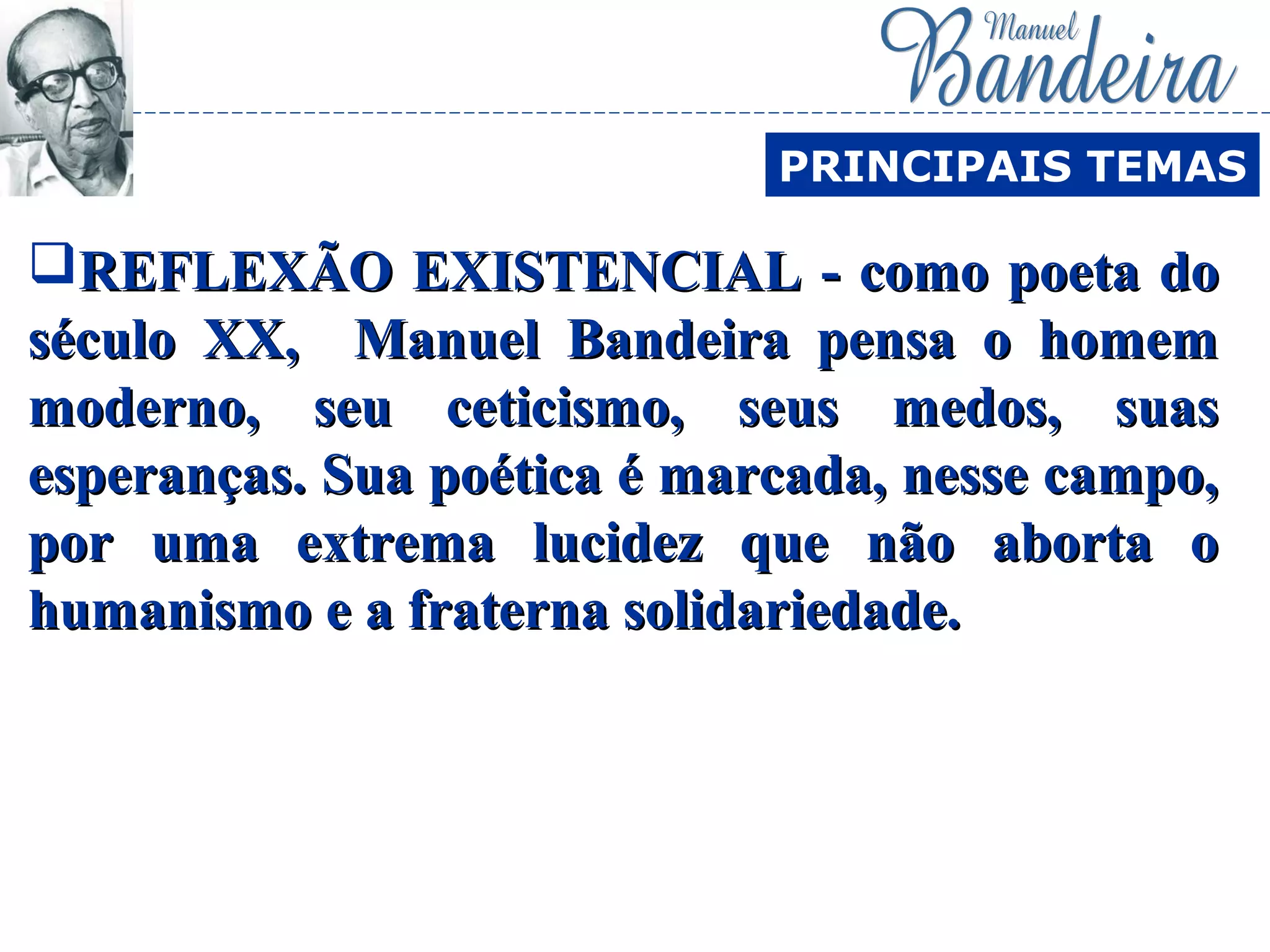 REFLEXÃO EXISTENCIAL - como poeta doREFLEXÃO EXISTENCIAL - como poeta do
século XX, Manuel Bandeira pensa o homemséculo XX, Manuel Bandeira pensa o homem
moderno, seu ceticismo, seus medos, suasmoderno, seu ceticismo, seus medos, suas
esperanças. Sua poética é marcada, nesse campo,esperanças. Sua poética é marcada, nesse campo,
por uma extrema lucidez que não aborta opor uma extrema lucidez que não aborta o
humanismo e a fraterna solidariedade.humanismo e a fraterna solidariedade.
PRINCIPAIS TEMAS
 