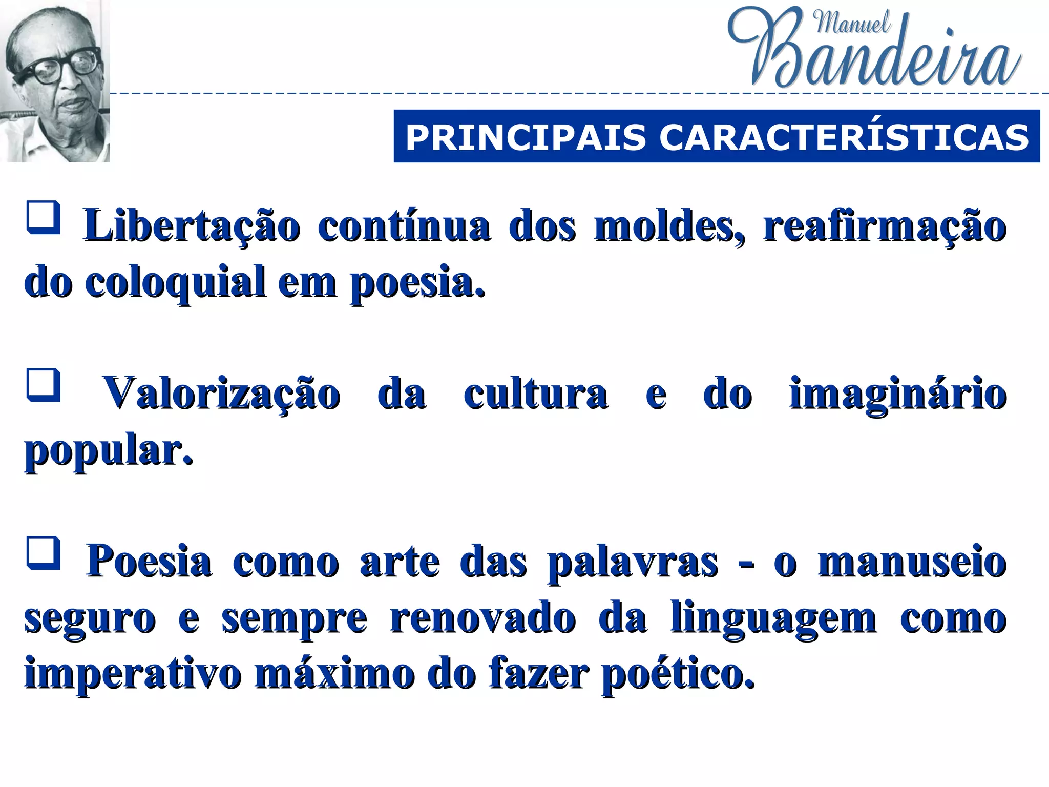  Libertação contínua dos moldes, reafirmaçãoLibertação contínua dos moldes, reafirmação
do coloquial em poesia.do coloquial em poesia.
 Valorização da cultura e do imaginárioValorização da cultura e do imaginário
popular.popular.
 Poesia como arte das palavras - o manuseioPoesia como arte das palavras - o manuseio
seguro e sempre renovado da linguagem comoseguro e sempre renovado da linguagem como
imperativo máximo do fazer poético.imperativo máximo do fazer poético.
PRINCIPAIS CARACTERÍSTICAS
 