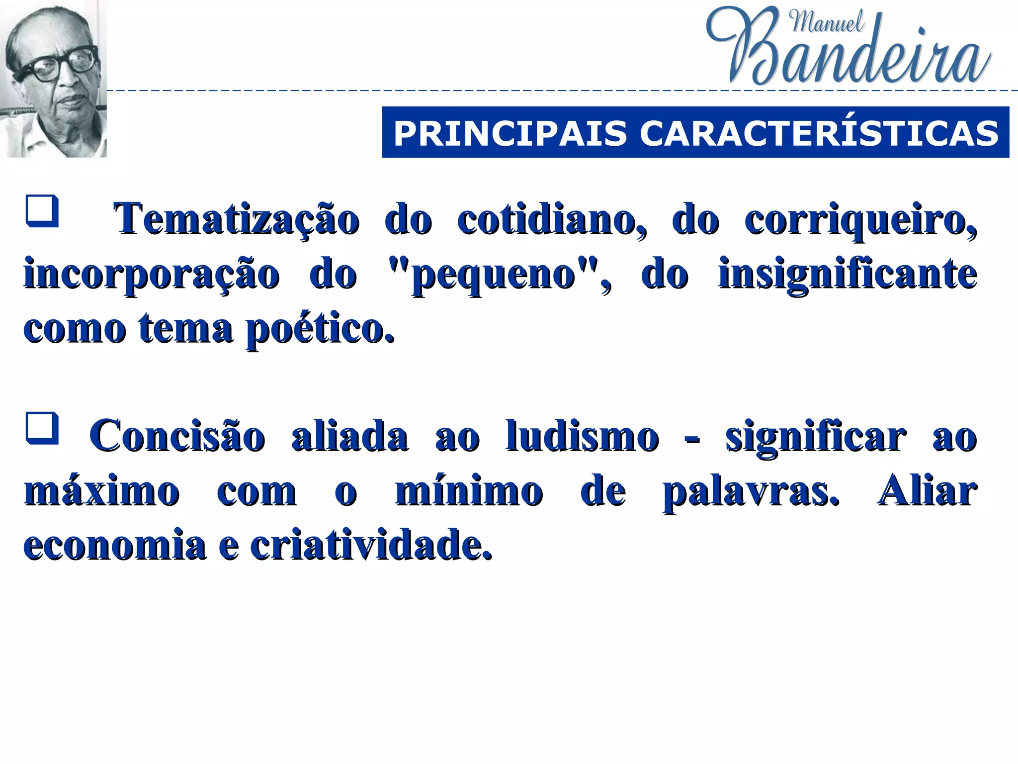  Tematização do cotidiano, do corriqueiro,Tematização do cotidiano, do corriqueiro,
incorporação do "pequeno", do insignificanteincorporação do "pequeno", do insignificante
como tema poético.como tema poético.
 Concisão aliada ao ludismo - significar aoConcisão aliada ao ludismo - significar ao
máximo com o mínimo de palavras. Aliarmáximo com o mínimo de palavras. Aliar
economia e criatividade.economia e criatividade.
PRINCIPAIS CARACTERÍSTICAS
 