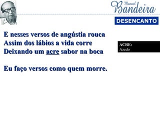 E nesses versos de angústia roucaE nesses versos de angústia rouca
Assim dos lábios a vida correAssim dos lábios a vida corre
Deixando umDeixando um acreacre sabor na bocasabor na boca
Eu faço versos como quem morre.Eu faço versos como quem morre.
DESENCANTO
ACRE:
Azedo
 