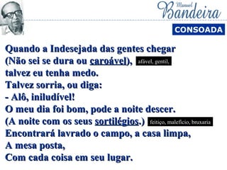 Quando a Indesejada das gentes chegarQuando a Indesejada das gentes chegar
(Não sei se dura ou(Não sei se dura ou caroávelcaroável),),
talvez eu tenha medo.talvez eu tenha medo.
Talvez sorria, ou diga:Talvez sorria, ou diga:
- Alô, iniludível!- Alô, iniludível!
O meu dia foi bom, pode a noite descer.O meu dia foi bom, pode a noite descer.
(A noite com os seus(A noite com os seus sortilégiossortilégios.).)
Encontrará lavrado o campo, a casa limpa,Encontrará lavrado o campo, a casa limpa,
A mesa posta,A mesa posta,
Com cada coisa em seu lugar.Com cada coisa em seu lugar.
CONSOADA
afável, gentil,
feitiço, malefício, bruxaria
 