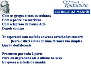 Com os gregos e com os troianosCom os gregos e com os troianos
Com o padre e o sacristãoCom o padre e o sacristão
Com o leproso de Pouso AltoCom o leproso de Pouso Alto
Depois comigoDepois comigo
Te esperarei com mafuás novenas cavalhadas comereiTe esperarei com mafuás novenas cavalhadas comerei
[terra e direi coisas de uma ternura tão simples[terra e direi coisas de uma ternura tão simples
Que tu desfalecerásQue tu desfalecerás
Procurem por toda à parteProcurem por toda à parte
Pura ou degradada até a última baixezaPura ou degradada até a última baixeza
Eu quero a estrela da manhã.Eu quero a estrela da manhã.
ESTRELA DA MANHÃ
 