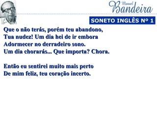 Que o não terás, porém teu abandono,Que o não terás, porém teu abandono,
Tua nudez! Um dia hei de ir emboraTua nudez! Um dia hei de ir embora
Adormecer no derradeiro sono.Adormecer no derradeiro sono.
Um dia chorarás... Que importa? Chora.Um dia chorarás... Que importa? Chora.
Então eu sentirei muito mais pertoEntão eu sentirei muito mais perto
De mim feliz, teu coração incerto.De mim feliz, teu coração incerto.
SONETO INGLÊS Nº 1
 