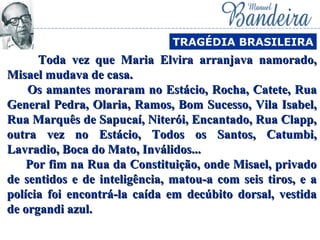 Toda vez que Maria Elvira arranjava namorado,Toda vez que Maria Elvira arranjava namorado,
Misael mudava de casa.Misael mudava de casa.
Os amantes moraram no Estácio, Rocha, Catete, RuaOs amantes moraram no Estácio, Rocha, Catete, Rua
General Pedra, Olaria, Ramos, Bom Sucesso, Vila Isabel,General Pedra, Olaria, Ramos, Bom Sucesso, Vila Isabel,
Rua Marquês de Sapucaí, Niterói, Encantado, Rua Clapp,Rua Marquês de Sapucaí, Niterói, Encantado, Rua Clapp,
outra vez no Estácio, Todos os Santos, Catumbi,outra vez no Estácio, Todos os Santos, Catumbi,
Lavradio, Boca do Mato, Inválidos...Lavradio, Boca do Mato, Inválidos...
Por fim na Rua da Constituição, onde Misael, privadoPor fim na Rua da Constituição, onde Misael, privado
de sentidos e de inteligência, matou-a com seis tiros, e ade sentidos e de inteligência, matou-a com seis tiros, e a
polícia foi encontrá-la caída em decúbito dorsal, vestidapolícia foi encontrá-la caída em decúbito dorsal, vestida
de organdi azul.de organdi azul.
TRAGÉDIA BRASILEIRA
 